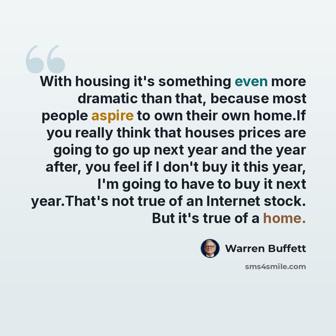 “With housing it's something even more dramatic than that, because most people aspire to own their own home.If you really think that houses prices are going to go up next year and the year after, you feel if I don't buy it this year, I'm going to have to buy it next year.That's not true of an…” quote by Warren Buffett