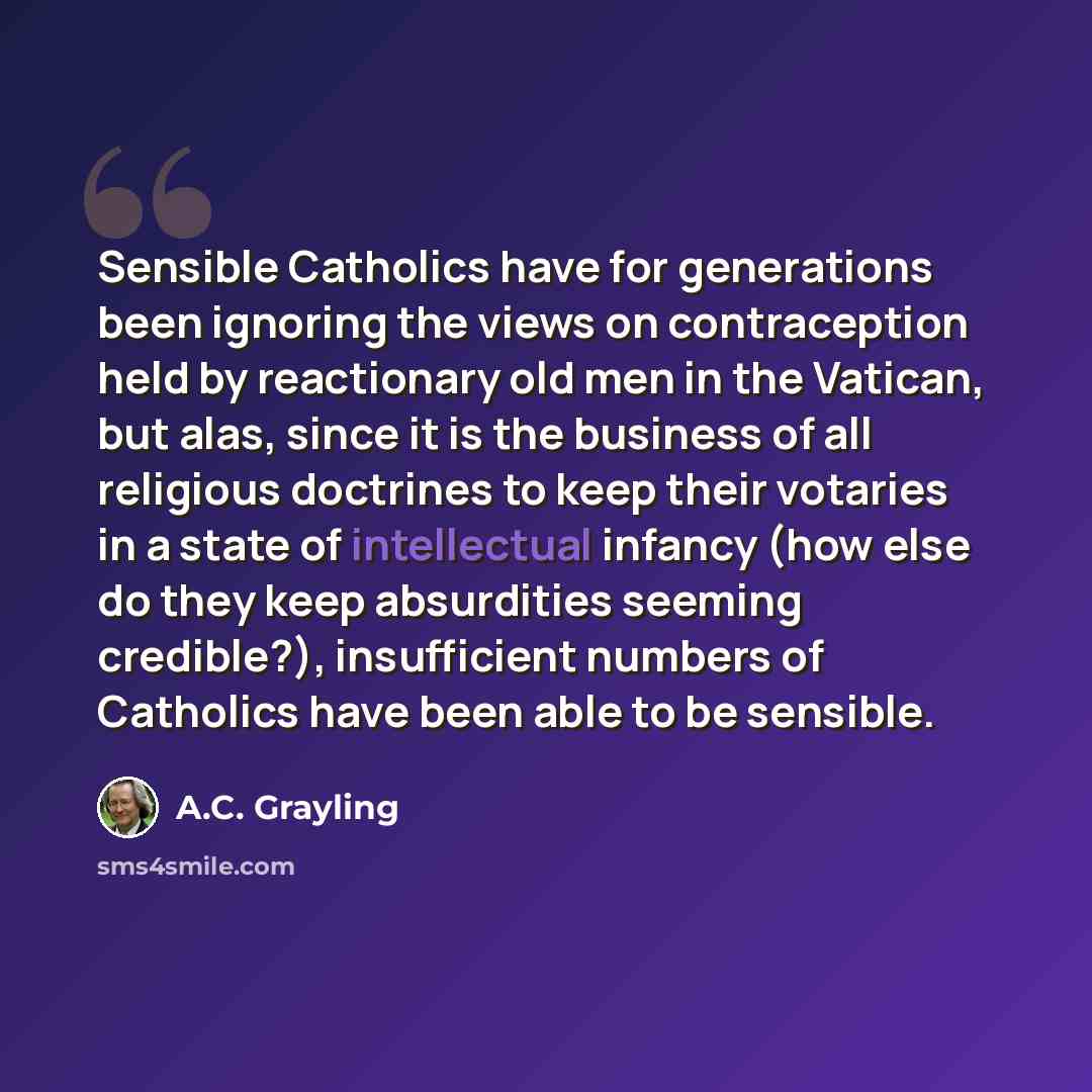 “Sensible Catholics have for generations been ignoring the views on contraception held by reactionary old men in the Vatican, but alas, since it is the business of all religious doctrines to keep their votaries in a state of intellectual infancy (how else do they keep absurdities seeming…” quote by A.C. Grayling