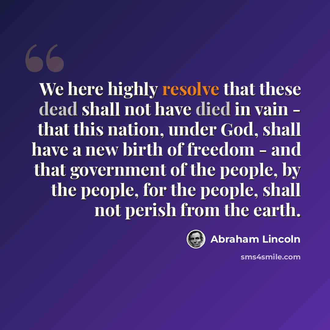 “We here highly resolve that these dead shall not have died in vain - that this nation, under God, shall have a new birth of freedom - and that government of the people, by the people, for the people, shall not perish from the earth.” quote by Abraham Lincoln