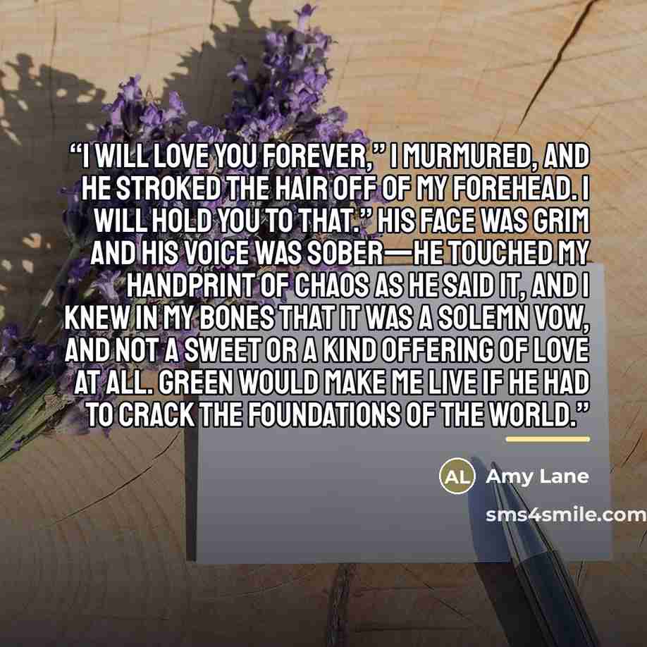 “I will love you forever,” I murmured, and he stroked the hair off of my forehead. I will hold you to that.” His face was grim and his voice was sober—he touched my handprint of chaos as he said it, and I knew in my bones that it was a solemn vow, and not a sweet or a kind offering of love at all…” quote by Amy Lane