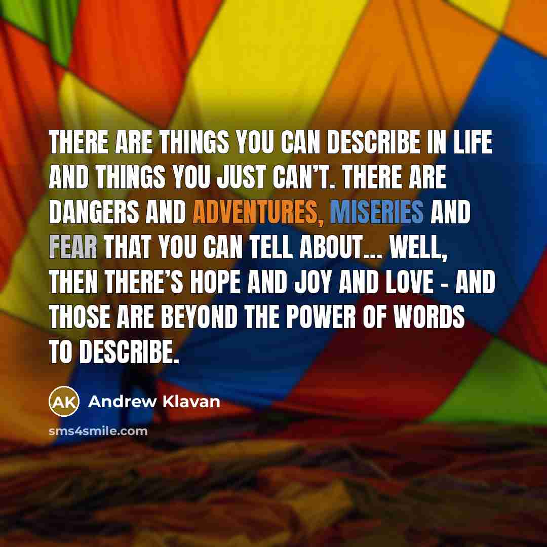 “There are things you can describe in life and things you just can’t. There are dangers and adventures, miseries and fear that you can tell about… well, then there’s hope and joy and love – and those are beyond the power of words to describe.” quote by Andrew Klavan