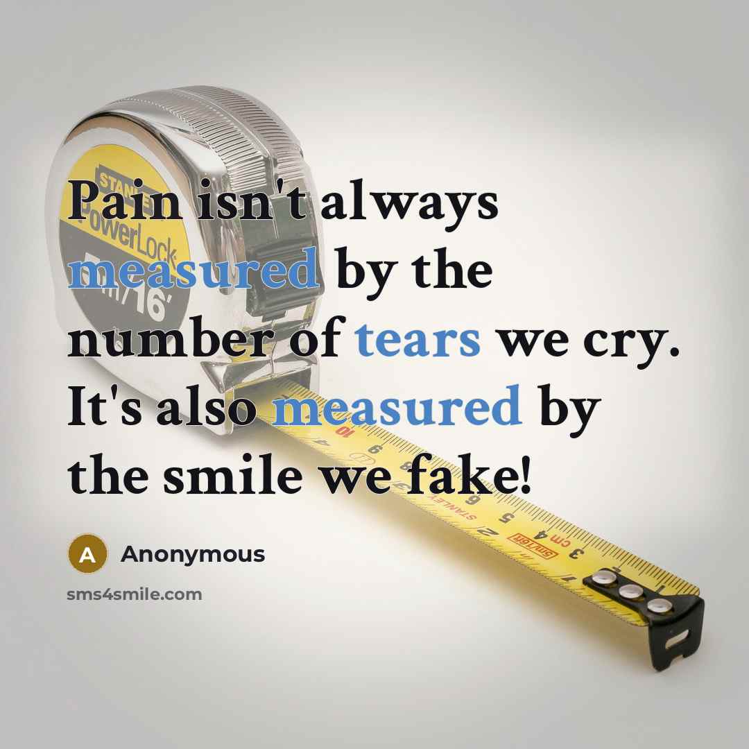 “Pain isn't always measured by the number of tears we cry. It's also measured by the smile we fake!” quote by Anonymous