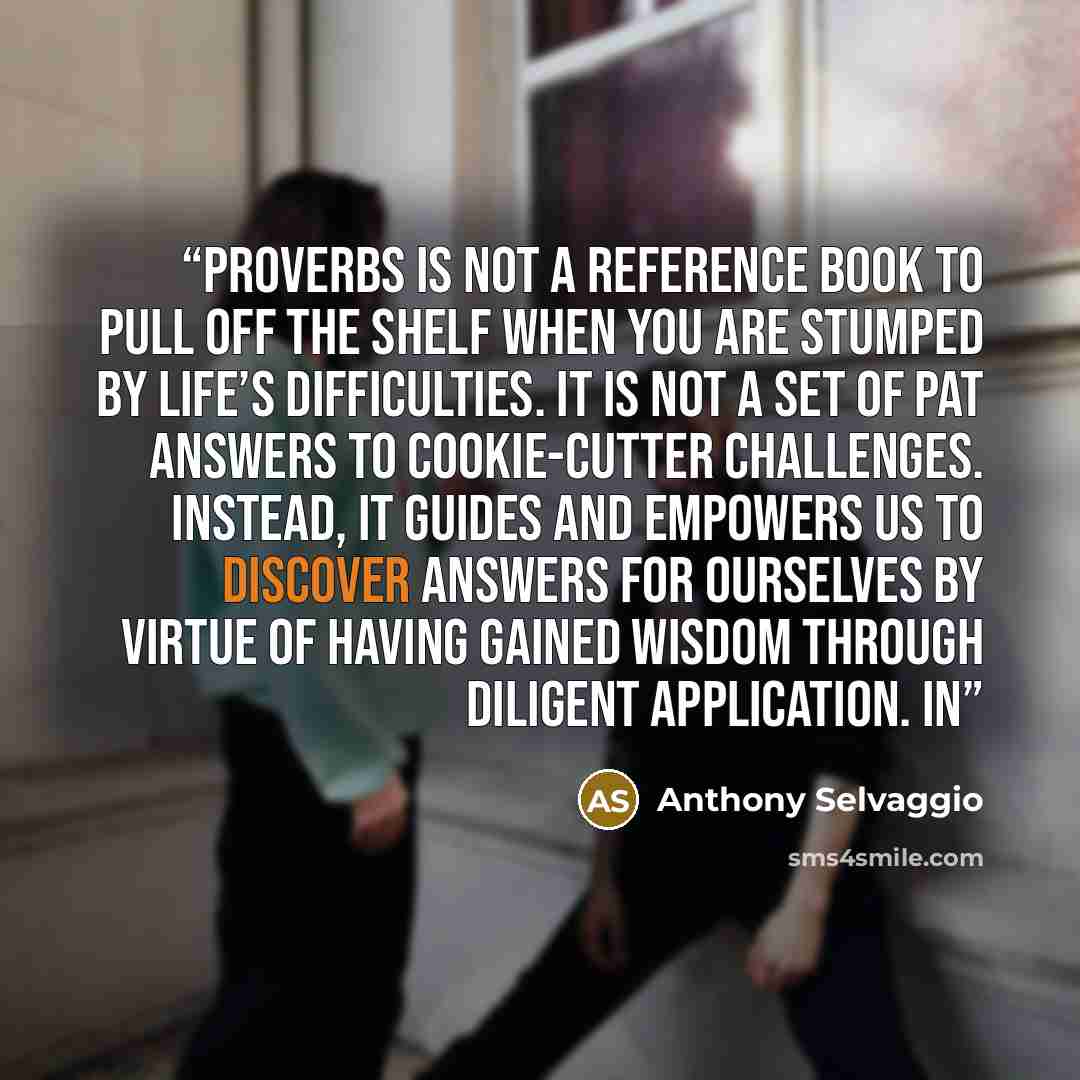“Proverbs is not a reference book to pull off the shelf when you are stumped by life’s difficulties. It is not a set of pat answers to cookie-cutter challenges. Instead, it guides and empowers us to discover answers for ourselves by virtue of having gained wisdom through diligent application. In” quote by Anthony Selvaggio