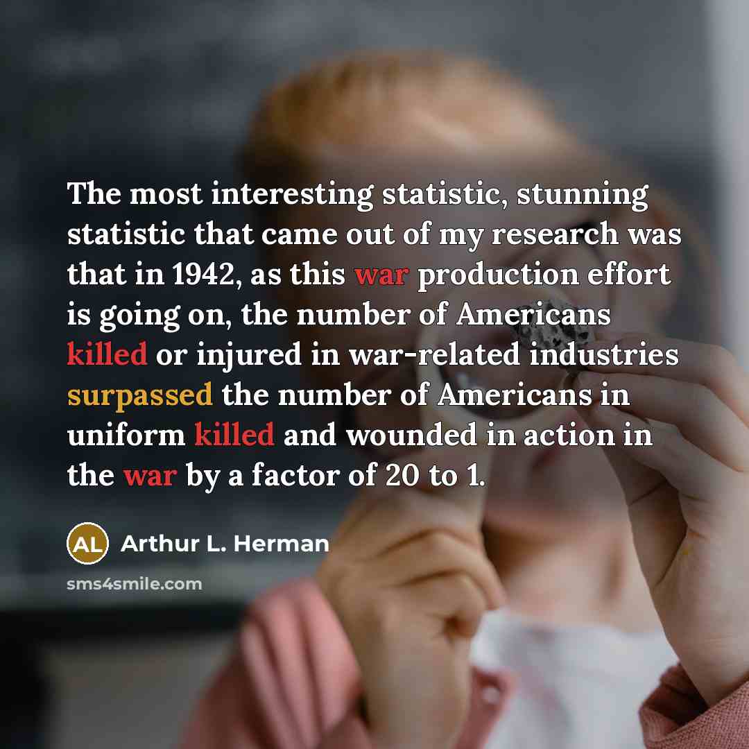 “The most interesting statistic, stunning statistic that came out of my research was that in 1942, as this war production effort is going on, the number of Americans killed or injured in war-related industries surpassed the number of Americans in uniform killed and wounded in action in the war by a…” quote by Arthur L. Herman