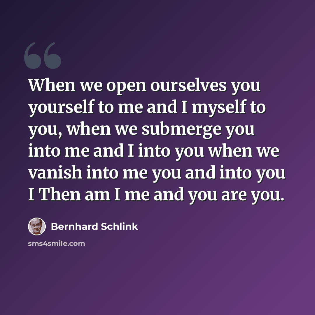 “When we open ourselves you yourself to me and I myself to you, when we submerge you into me and I into you when we vanish into me you and into you I Then am I me and you are you.” quote by Bernhard Schlink