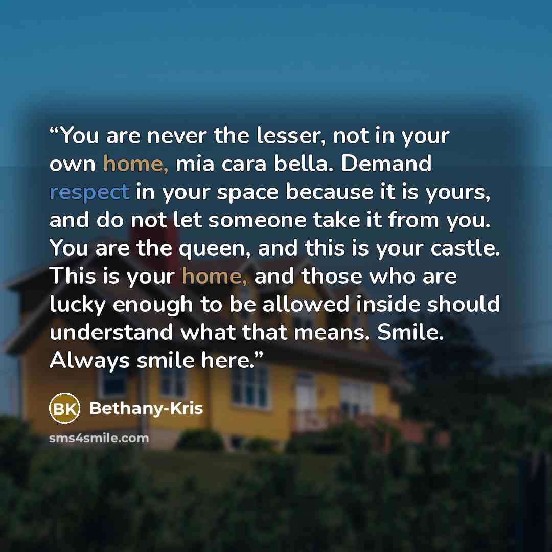 “You are never the lesser, not in your own home, mia cara bella. Demand respect in your space because it is yours, and do not let someone take it from you. You are the queen, and this is your castle. This is your home, and those who are lucky enough to be allowed inside should understand what that…” quote by Bethany-Kris
