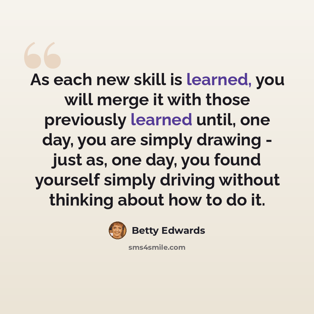 “As each new skill is learned, you will merge it with those previously learned until, one day, you are simply drawing - just as, one day, you found yourself simply driving without thinking about how to do it.” quote by Betty Edwards