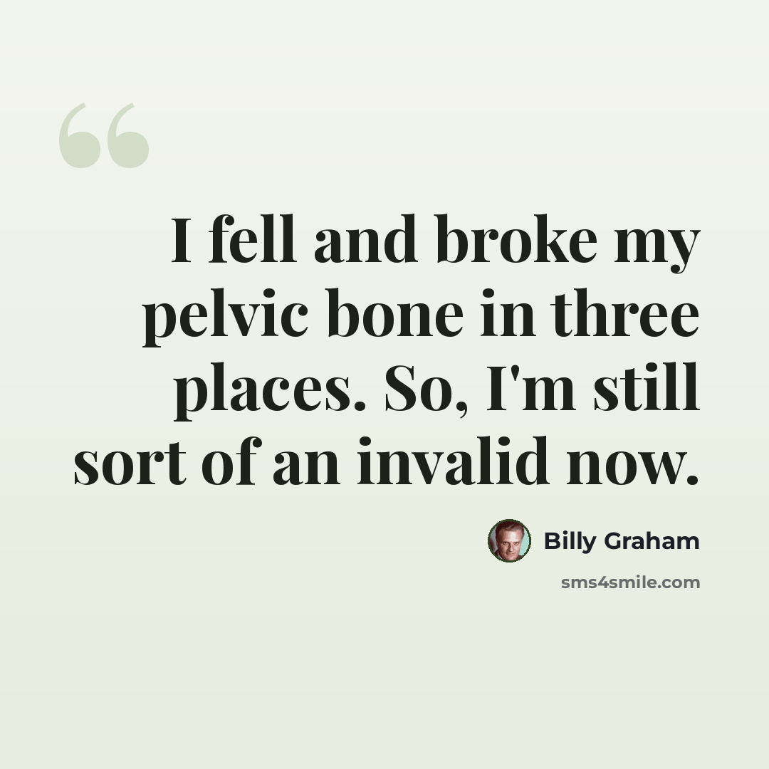 “I fell and broke my pelvic bone in three places. So, I'm still sort of an invalid now.” quote by Billy Graham