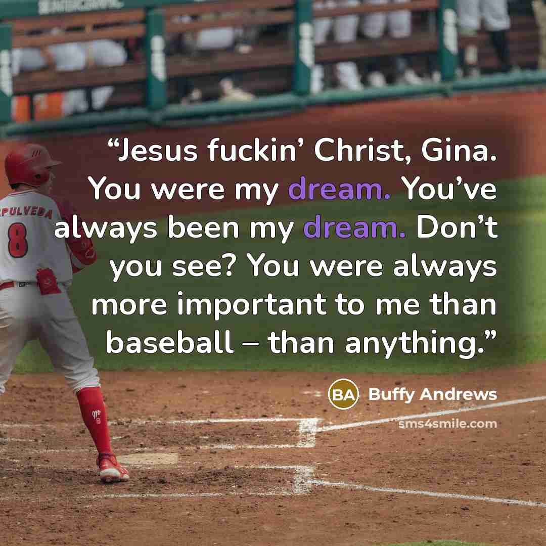 “Jesus fuckin’ Christ, Gina. You were my dream. You’ve always been my dream. Don’t you see? You were always more important to me than baseball – than anything.” quote by Buffy Andrews