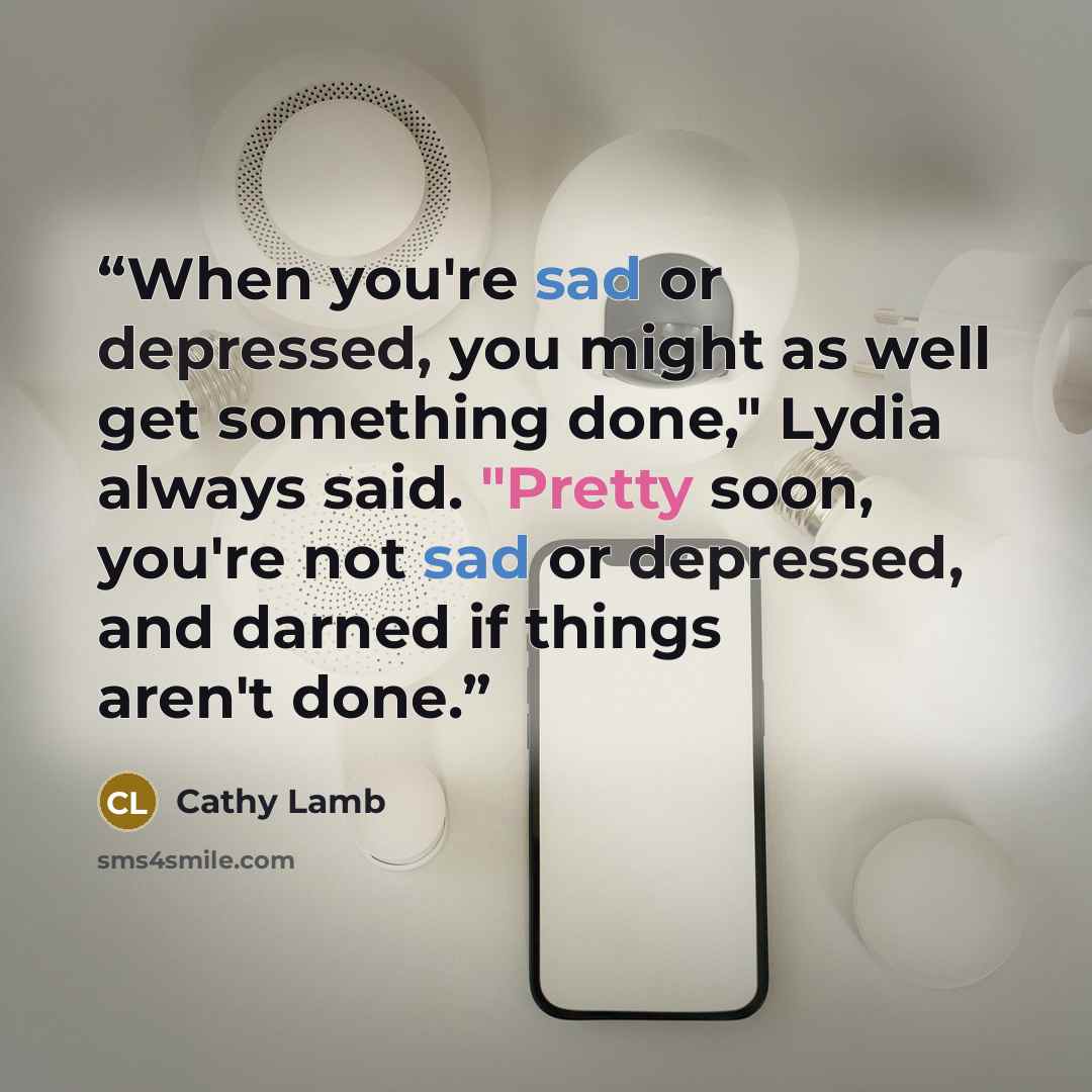 “When you're sad or depressed, you might as well get something done," Lydia always said. "Pretty soon, you're not sad or depressed, and darned if things aren't done.” quote by Cathy Lamb