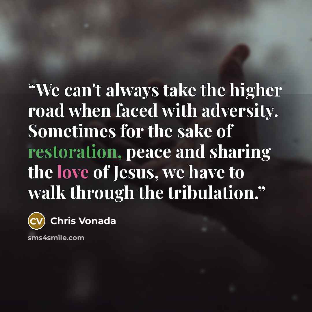 “We can't always take the higher road when faced with adversity. Sometimes for the sake of restoration, peace and sharing the love of Jesus, we have to walk through the tribulation.” quote by Chris Vonada