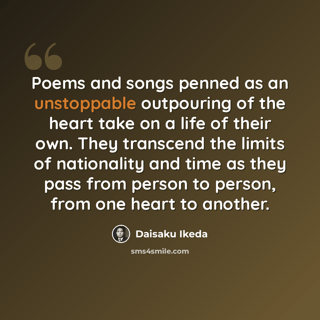 “Poems and songs penned as an unstoppable outpouring of the heart take on a life of their own. They transcend the limits of nationality and time as they pass from person to person, from one heart to another.” quote by Daisaku Ikeda