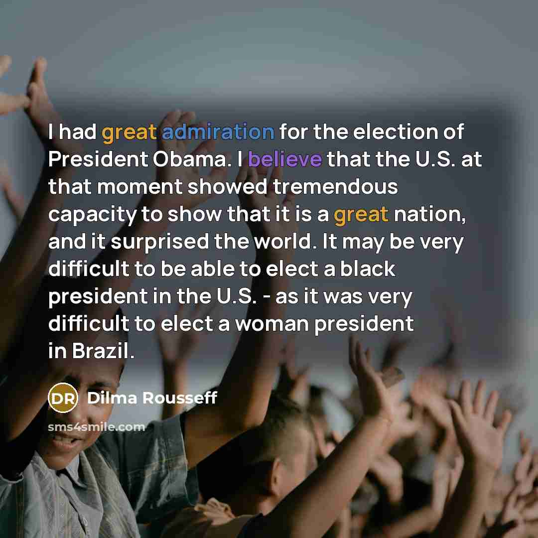 “I had great admiration for the election of President Obama. I believe that the U.S. at that moment showed tremendous capacity to show that it is a great nation, and it surprised the world. It may be very difficult to be able to elect a black president in the U.S. - as it was very difficult to…” quote by Dilma Rousseff