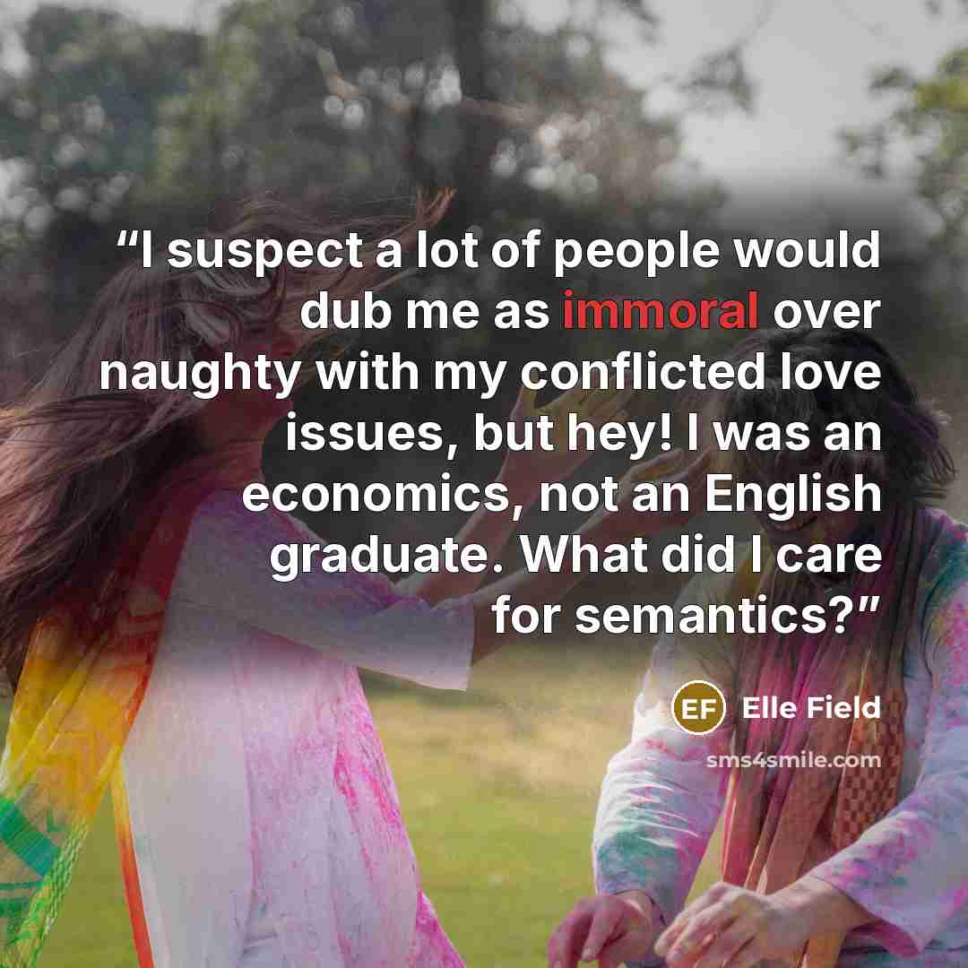 “I suspect a lot of people would dub me as immoral over naughty with my conflicted love issues, but hey! I was an economics, not an English graduate. What did I care for semantics?” quote by Elle Field