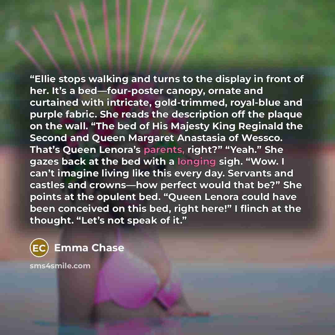 “Ellie stops walking and turns to the display in front of her. It’s a bed—four-poster canopy, ornate and curtained with intricate, gold-trimmed, royal-blue and purple fabric. She reads the description off the plaque on the wall. “The bed of His Majesty King Reginald the Second and Queen Margaret…” quote by Emma Chase