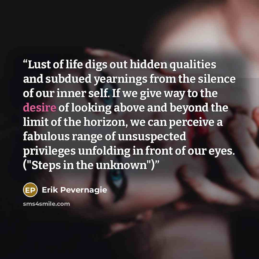 “Lust of life digs out hidden qualities and subdued yearnings from the silence of our inner self. If we give way to the desire of looking above and beyond the limit of the horizon, we can perceive a fabulous range of unsuspected privileges unfolding in front of our eyes. ("Steps in the unknown")” quote by Erik Pevernagie