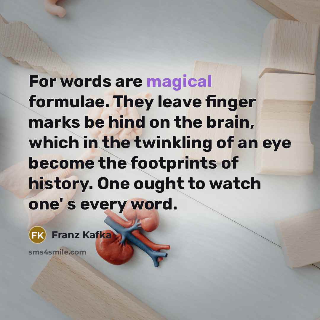 “For words are magical formulae. They leave finger marks be hind on the brain, which in the twinkling of an eye become the footprints of history. One ought to watch one' s every word.” quote by Franz Kafka