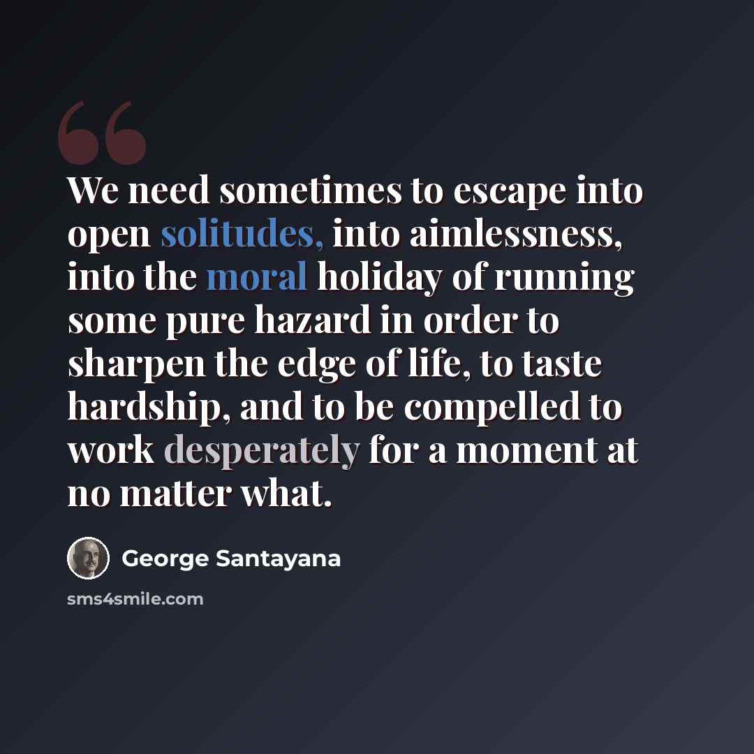 “We need sometimes to escape into open solitudes, into aimlessness, into the moral holiday of running some pure hazard in order to sharpen the edge of life, to taste hardship, and to be compelled to work desperately for a moment at no matter what.” quote by George Santayana