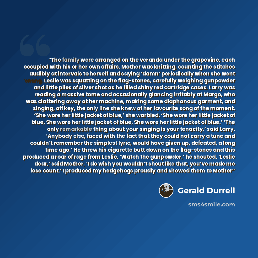 “The family were arranged on the veranda under the grapevine, each occupied with his or her own affairs. Mother was knitting, counting the stitches audibly at intervals to herself and saying ‘damn’ periodically when she went wrong. Leslie was squatting on the flag-stones, carefully weighing…” quote by Gerald Durrell