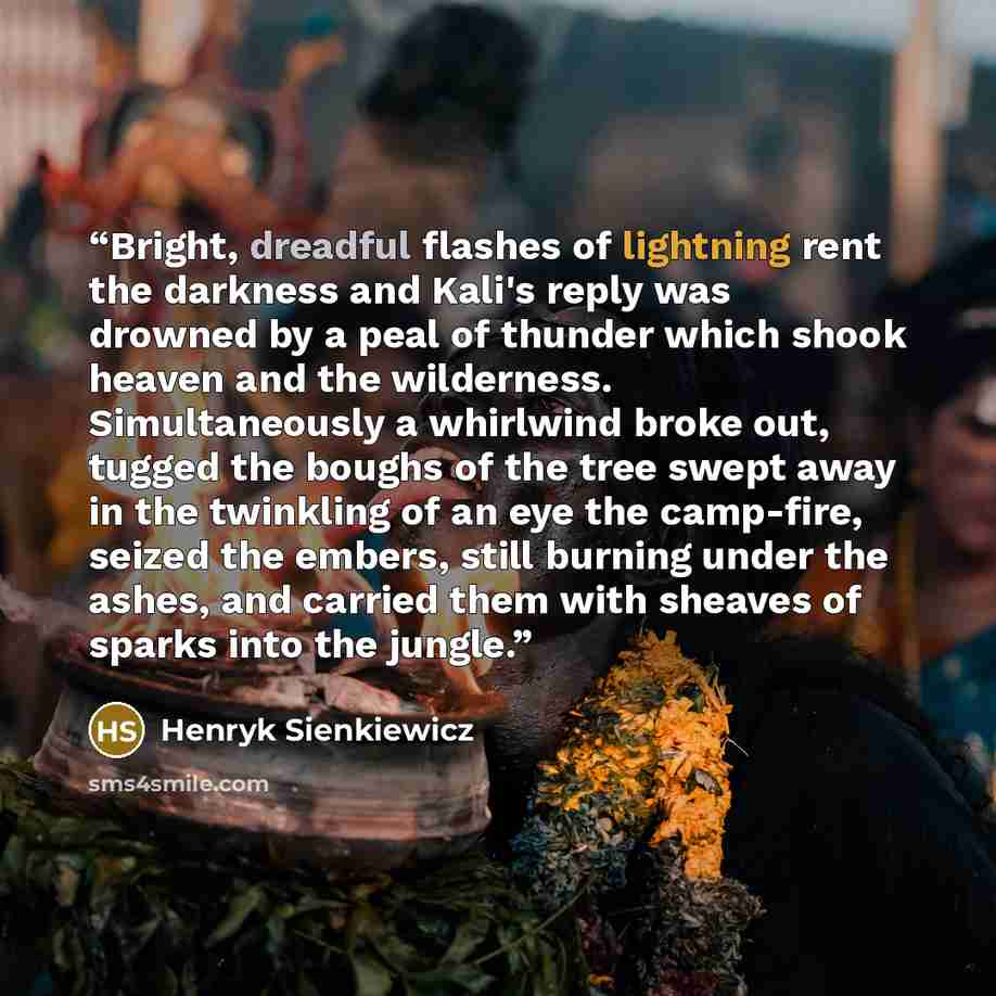 “Bright, dreadful flashes of lightning rent the darkness and Kali's reply was drowned by a peal of thunder which shook heaven and the wilderness. Simultaneously a whirlwind broke out, tugged the boughs of the tree swept away in the twinkling of an eye the camp-fire, seized the embers, still burning…” quote by Henryk Sienkiewicz