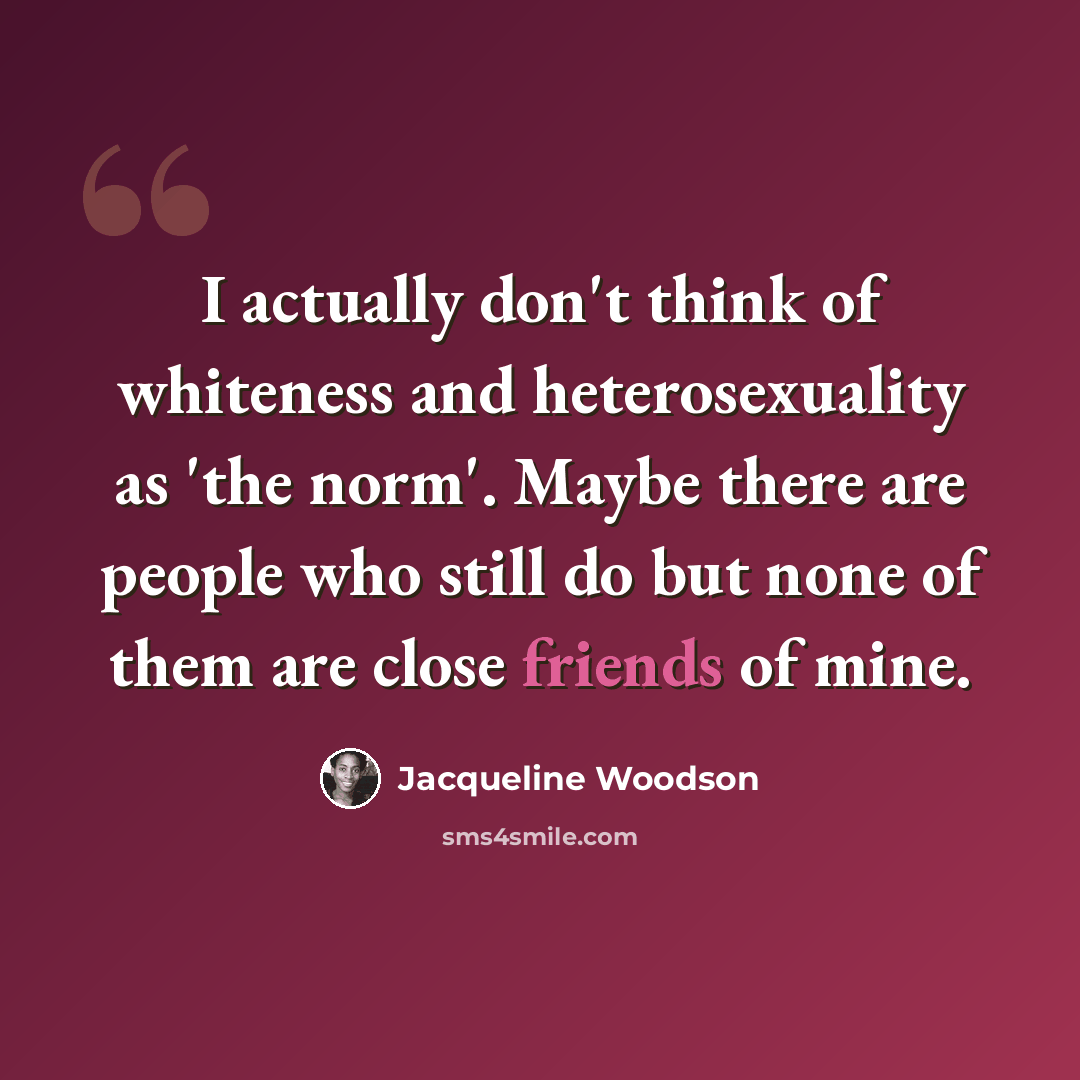 “I actually don't think of whiteness and heterosexuality as 'the norm'. Maybe there are people who still do but none of them are close friends of mine.” quote by Jacqueline Woodson
