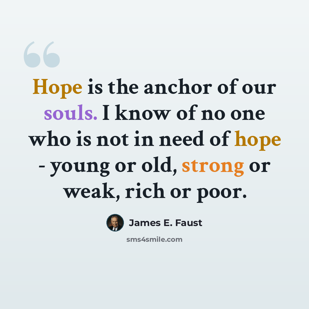 “Hope is the anchor of our souls. I know of no one who is not in need of hope - young or old, strong or weak, rich or poor.” quote by James E. Faust