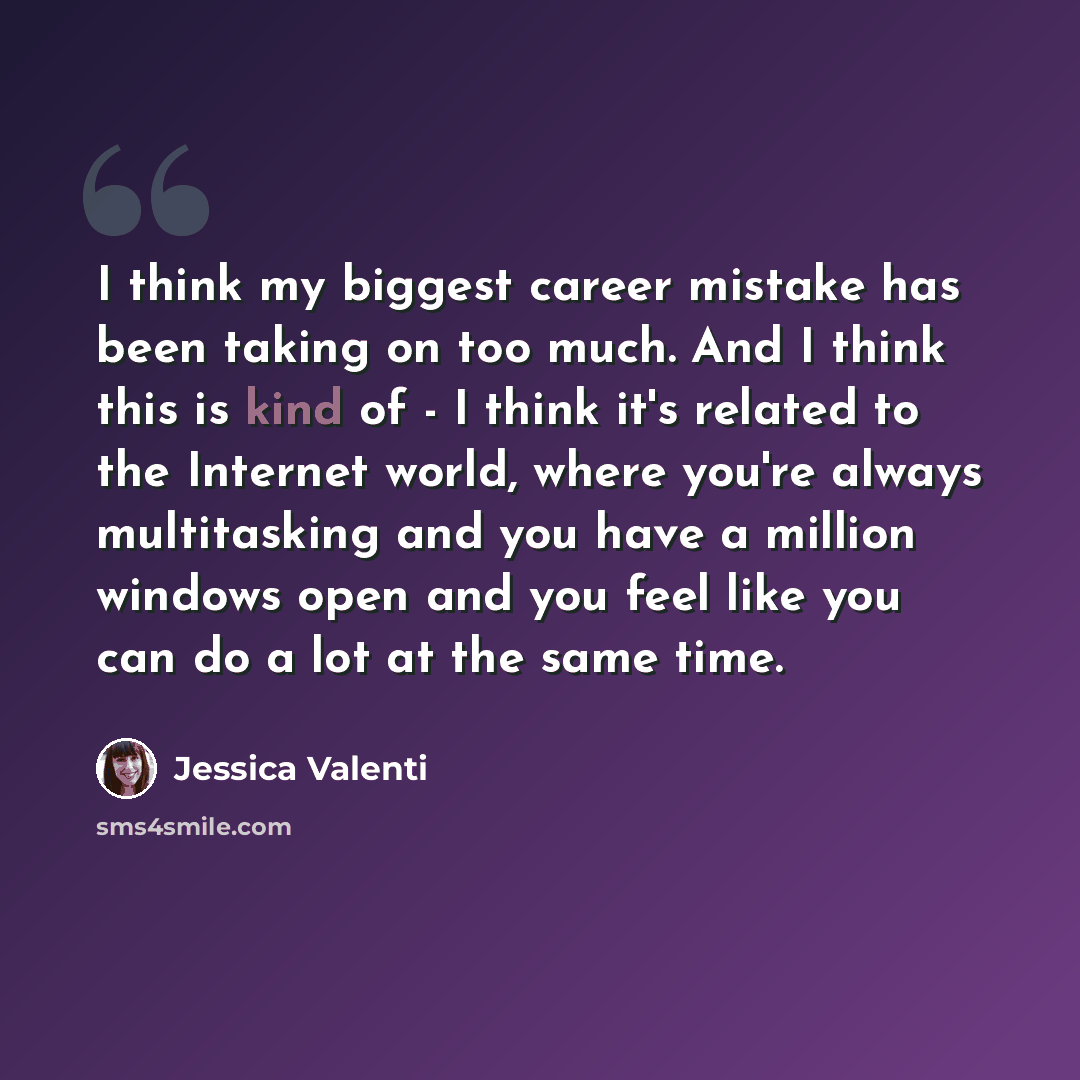 “I think my biggest career mistake has been taking on too much. And I think this is kind of - I think it's related to the Internet world, where you're always multitasking and you have a million windows open and you feel like you can do a lot at the same time.” quote by Jessica Valenti