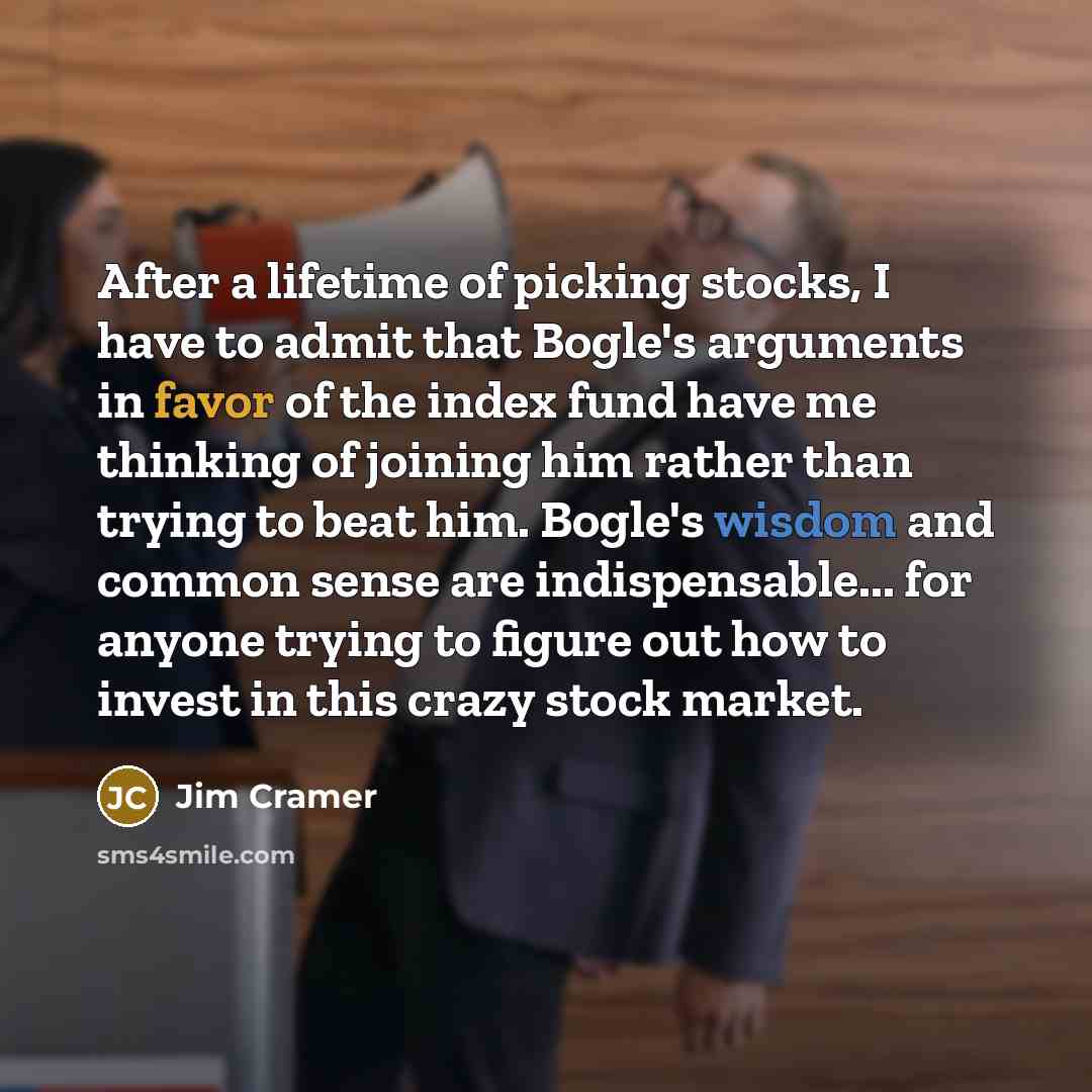 “After a lifetime of picking stocks, I have to admit that Bogle's arguments in favor of the index fund have me thinking of joining him rather than trying to beat him. Bogle's wisdom and common sense are indispensable... for anyone trying to figure out how to invest in this crazy stock market.” quote by Jim Cramer