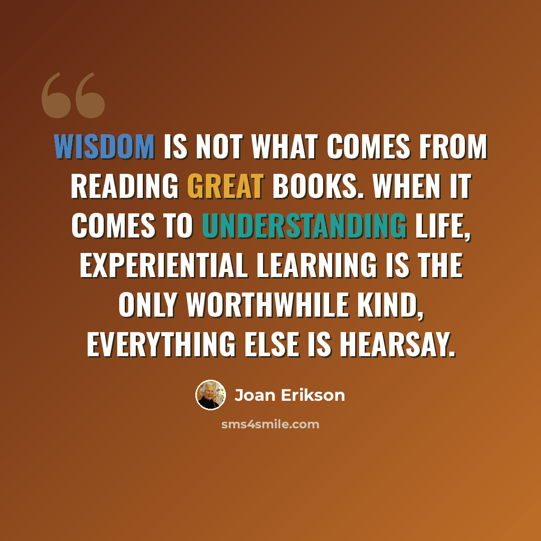 “Wisdom is not what comes from reading great books. When it comes to understanding life, experiential learning is the only worthwhile kind, everything else is hearsay.” quote by Joan Erikson