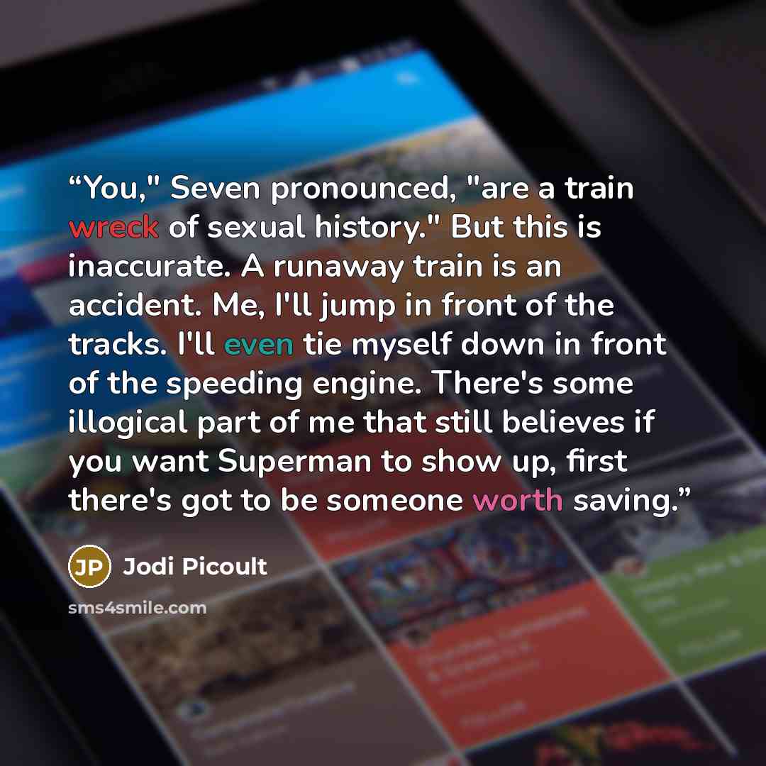 “You," Seven pronounced, "are a train wreck of sexual history." But this is inaccurate. A runaway train is an accident. Me, I'll jump in front of the tracks. I'll even tie myself down in front of the speeding engine. There's some illogical part of me that still believes if you want Superman to show…” quote by Jodi Picoult