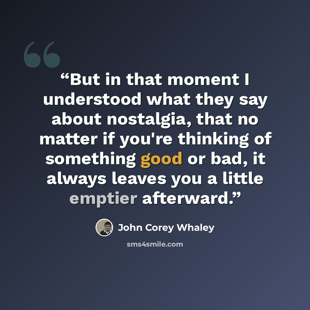 “But in that moment I understood what they say about nostalgia, that no matter if you're thinking of something good or bad, it always leaves you a little emptier afterward.” quote by John Corey Whaley