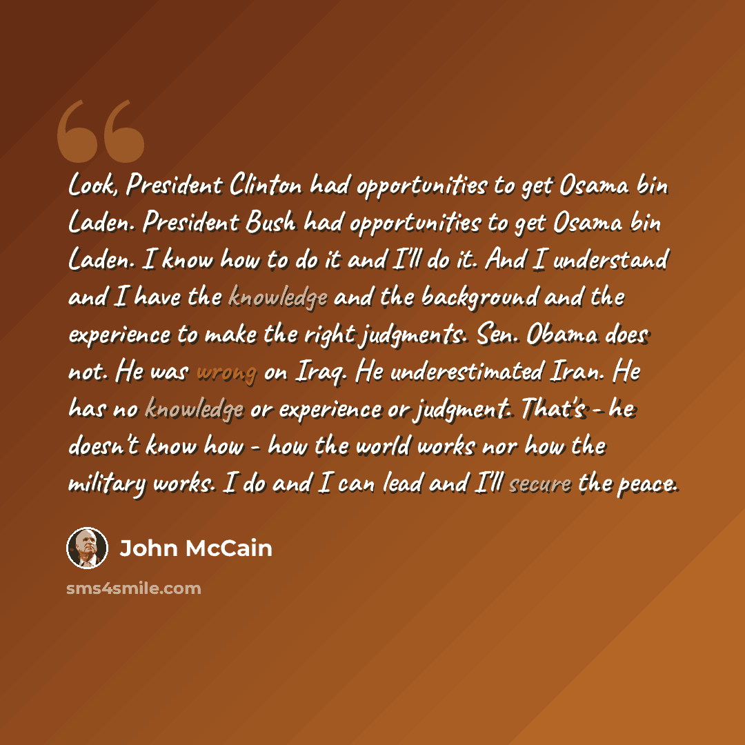 “Look, President Clinton had opportunities to get Osama bin Laden. President Bush had opportunities to get Osama bin Laden. I know how to do it and I'll do it. And I understand and I have the knowledge and the background and the experience to make the right judgments. Sen. Obama does not. He was…” quote by John McCain