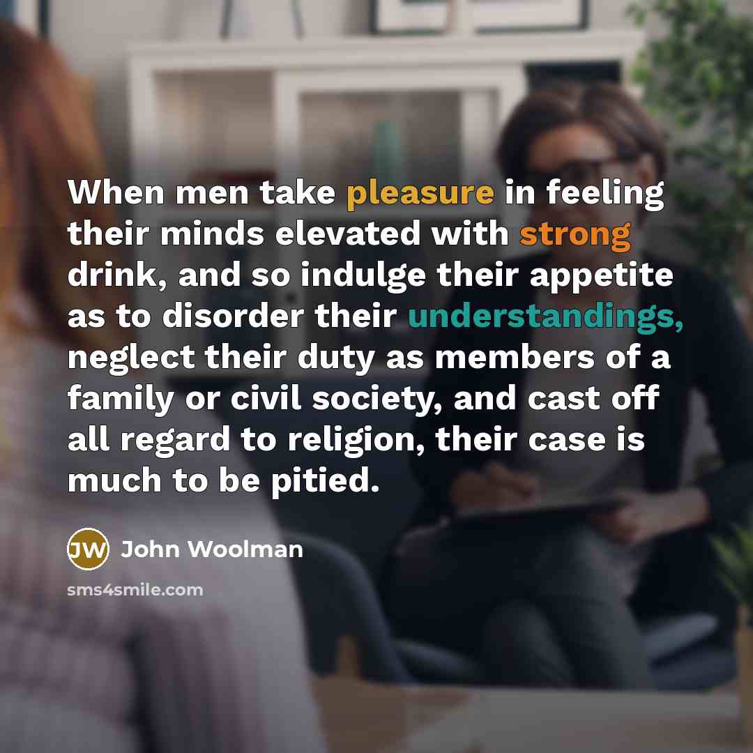 “When men take pleasure in feeling their minds elevated with strong drink, and so indulge their appetite as to disorder their understandings, neglect their duty as members of a family or civil society, and cast off all regard to religion, their case is much to be pitied.” quote by John Woolman