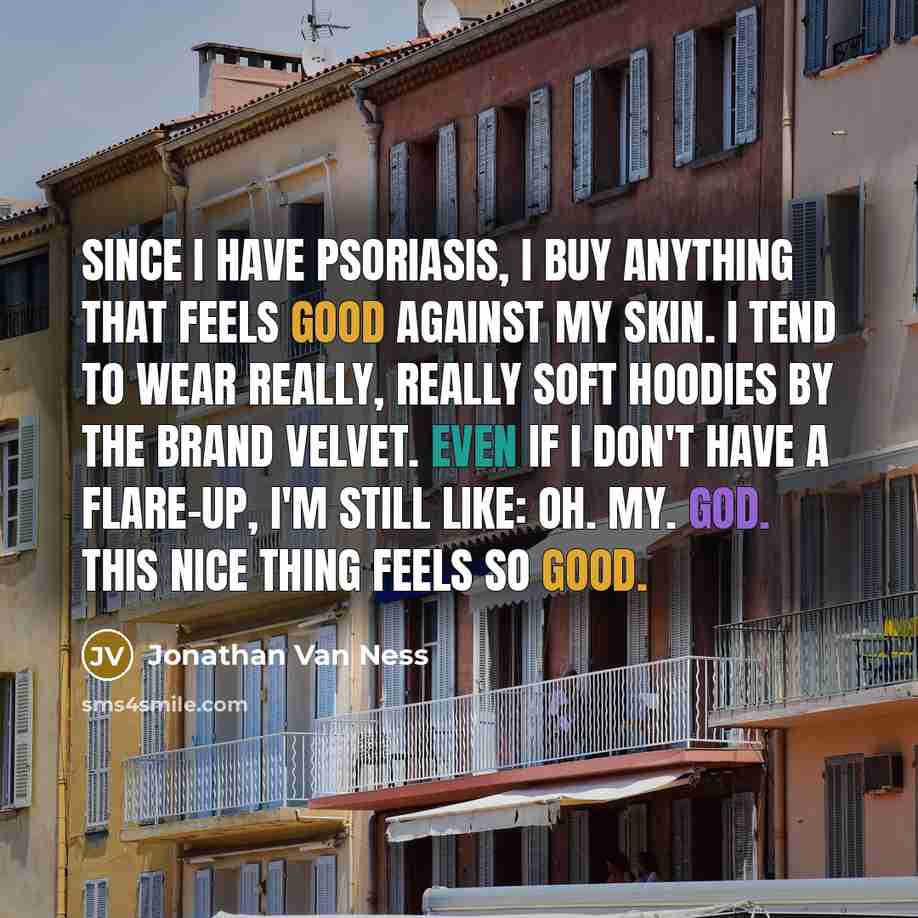 “Since I have psoriasis, I buy anything that feels good against my skin. I tend to wear really, really soft hoodies by the brand Velvet. Even if I don't have a flare-up, I'm still like: Oh. My. God. This nice thing feels so good.” quote by Jonathan Van Ness
