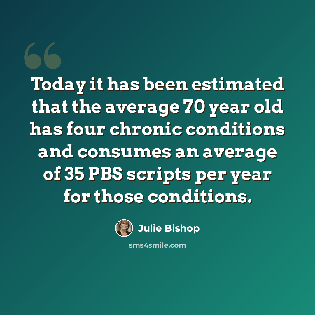 “Today it has been estimated that the average 70 year old has four chronic conditions and consumes an average of 35 PBS scripts per year for those conditions.” quote by Julie Bishop