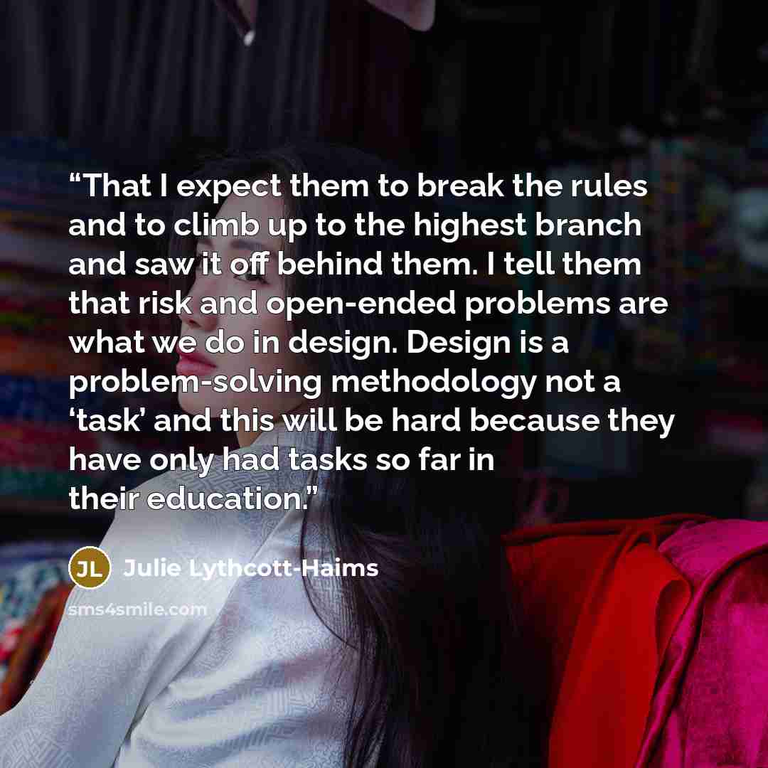 “That I expect them to break the rules and to climb up to the highest branch and saw it off behind them. I tell them that risk and open-ended problems are what we do in design. Design is a problem-solving methodology not a ‘task’ and this will be hard because they have only had tasks so far in…” quote by Julie Lythcott-Haims