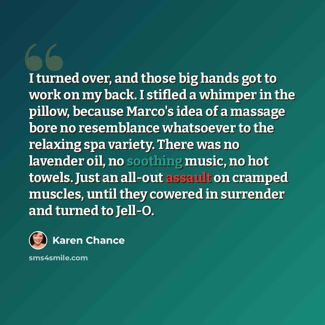 “I turned over, and those big hands got to work on my back. I stifled a whimper in the pillow, because Marco's idea of a massage bore no resemblance whatsoever to the relaxing spa variety. There was no lavender oil, no soothing music, no hot towels. Just an all-out assault on cramped muscles, until…” quote by Karen Chance