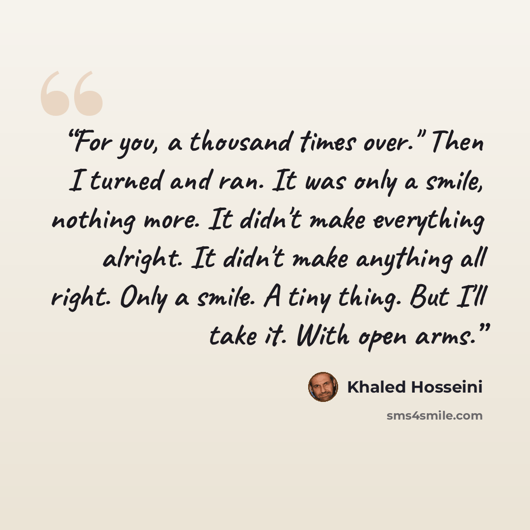 “For you, a thousand times over." Then I turned and ran. It was only a smile, nothing more. It didn't make everything alright. It didn't make anything all right. Only a smile. A tiny thing. But I'll take it. With open arms.” quote by Khaled Hosseini