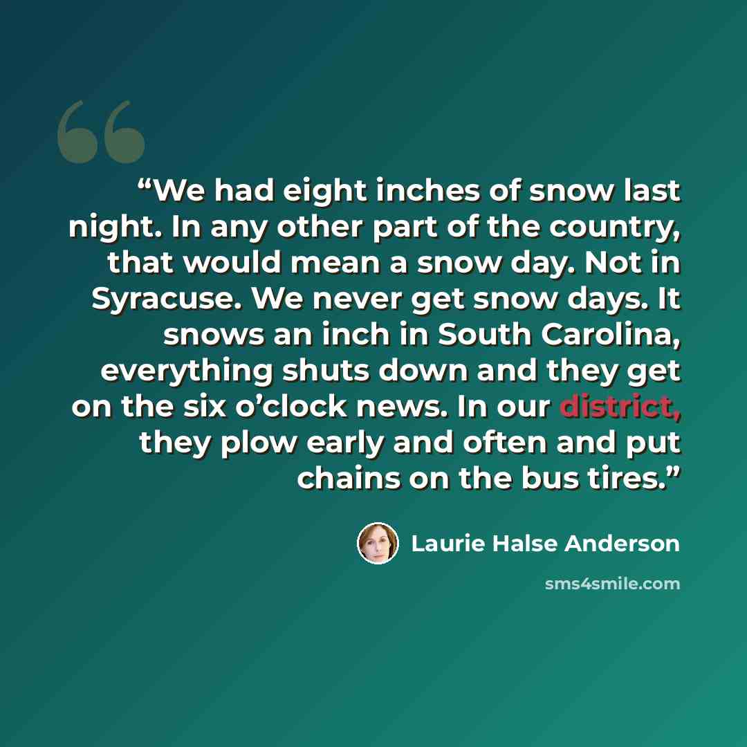 “We had eight inches of snow last night. In any other part of the country, that would mean a snow day. Not in Syracuse. We never get snow days. It snows an inch in South Carolina, everything shuts down and they get on the six o’clock news. In our district, they plow early and often and put chains…” quote by Laurie Halse Anderson