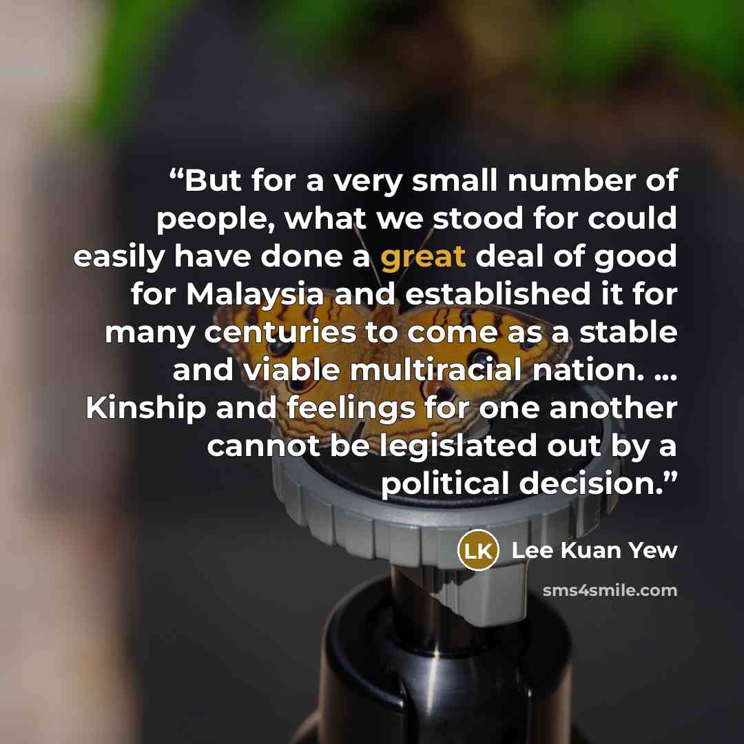 “But for a very small number of people, what we stood for could easily have done a great deal of good for Malaysia and established it for many centuries to come as a stable and viable multiracial nation. ... Kinship and feelings for one another cannot be legislated out by a political decision.” quote by Lee Kuan Yew