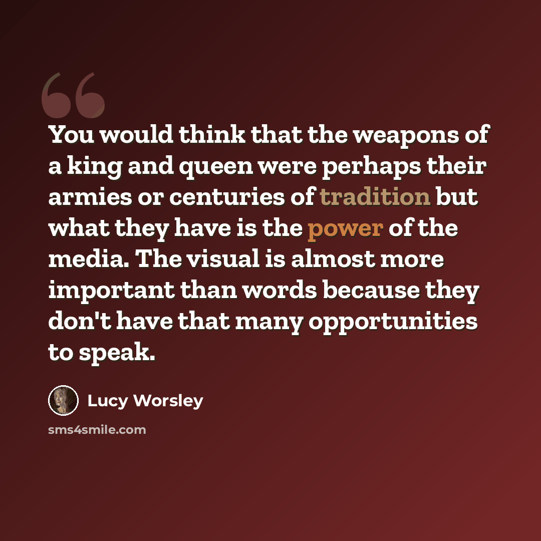“You would think that the weapons of a king and queen were perhaps their armies or centuries of tradition but what they have is the power of the media. The visual is almost more important than words because they don't have that many opportunities to speak.” quote by Lucy Worsley