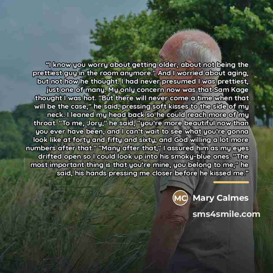 “I know you worry about getting older, about not being the prettiest guy in the room anymore." And I worried about aging, but not how he thought. I had never presumed I was prettiest, just one of many. My only concern now was that Sam Kage thought I was hot. "But there will never come a time when…” quote by Mary Calmes