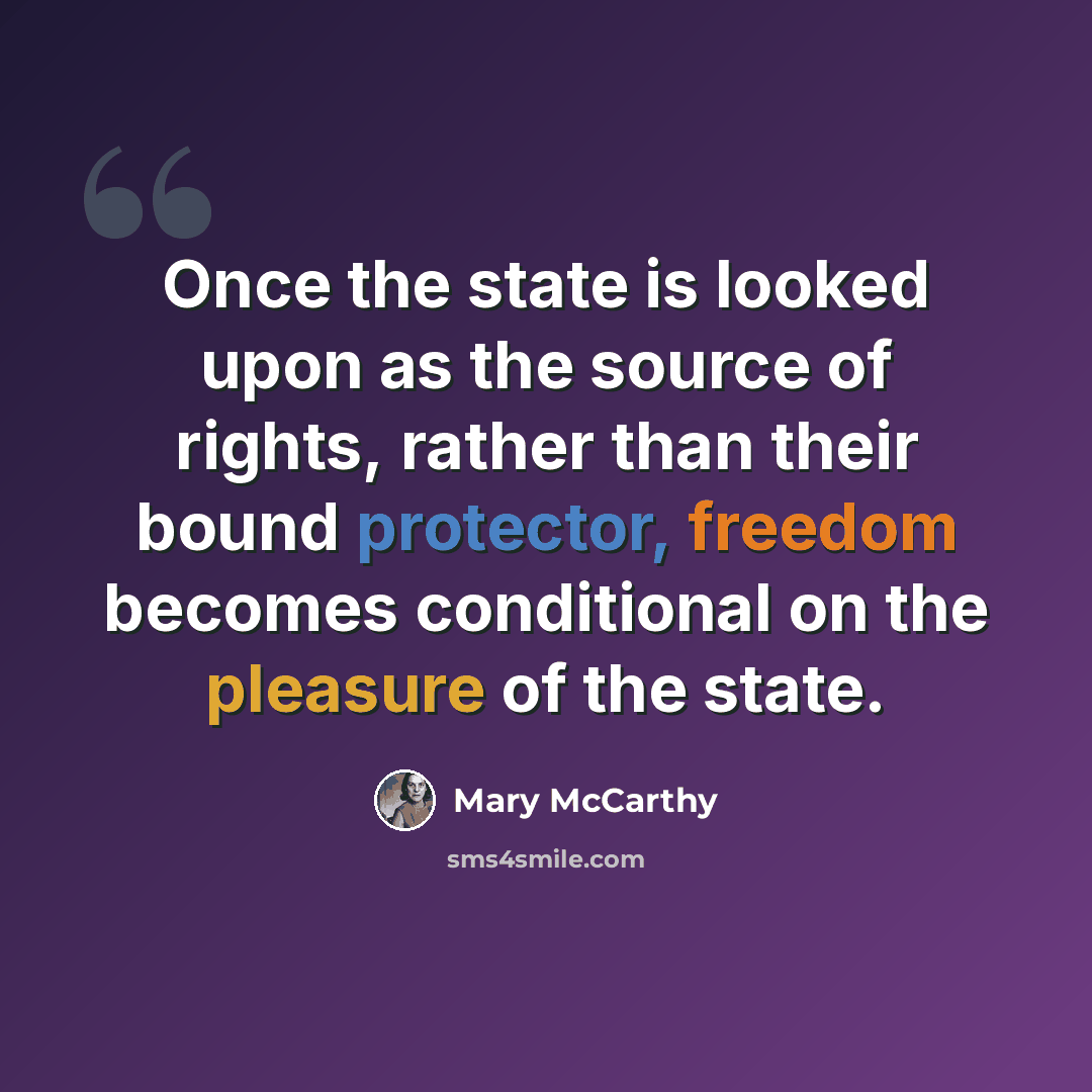 “Once the state is looked upon as the source of rights, rather than their bound protector, freedom becomes conditional on the pleasure of the state.” quote by Mary McCarthy