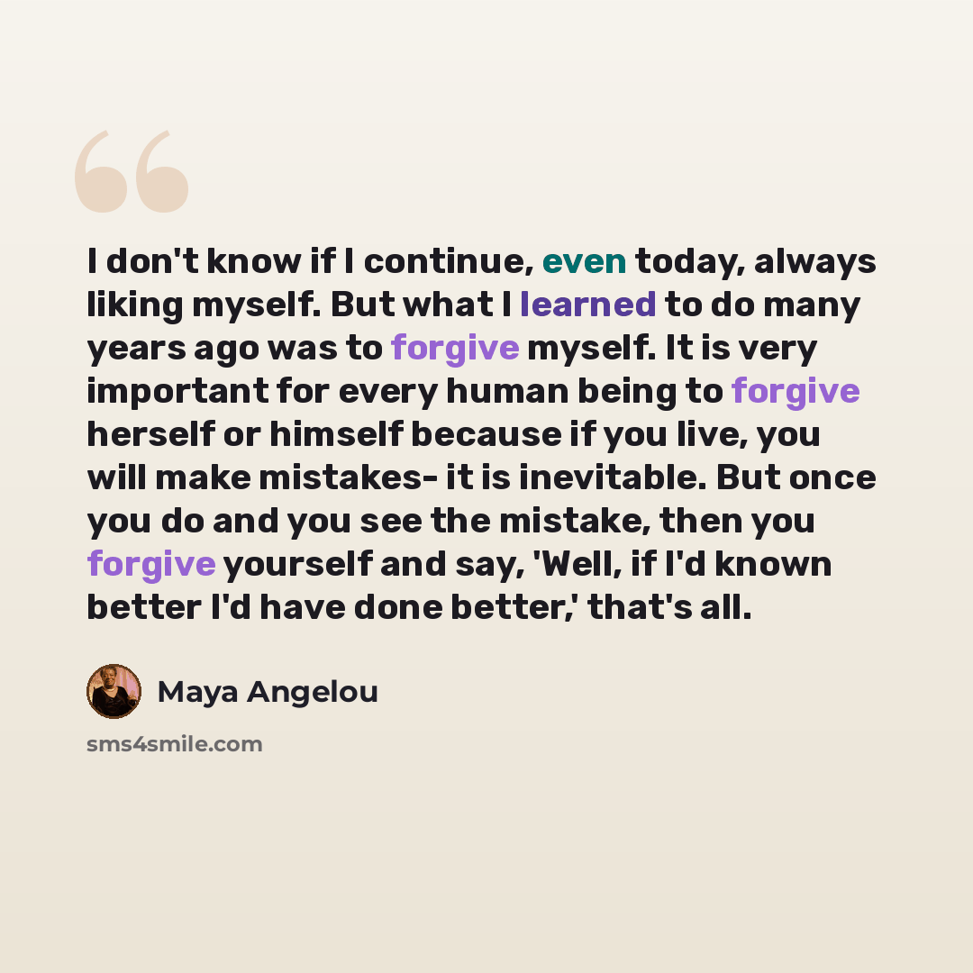 “I don't know if I continue, even today, always liking myself. But what I learned to do many years ago was to forgive myself. It is very important for every human being to forgive herself or himself because if you live, you will make mistakes- it is inevitable. But once you do and you see the…” quote by Maya Angelou