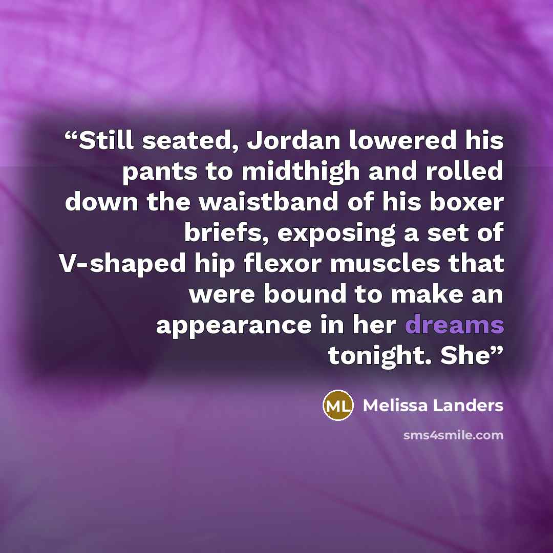 “Still seated, Jordan lowered his pants to midthigh and rolled down the waistband of his boxer briefs, exposing a set of V-shaped hip flexor muscles that were bound to make an appearance in her dreams tonight. She” quote by Melissa Landers