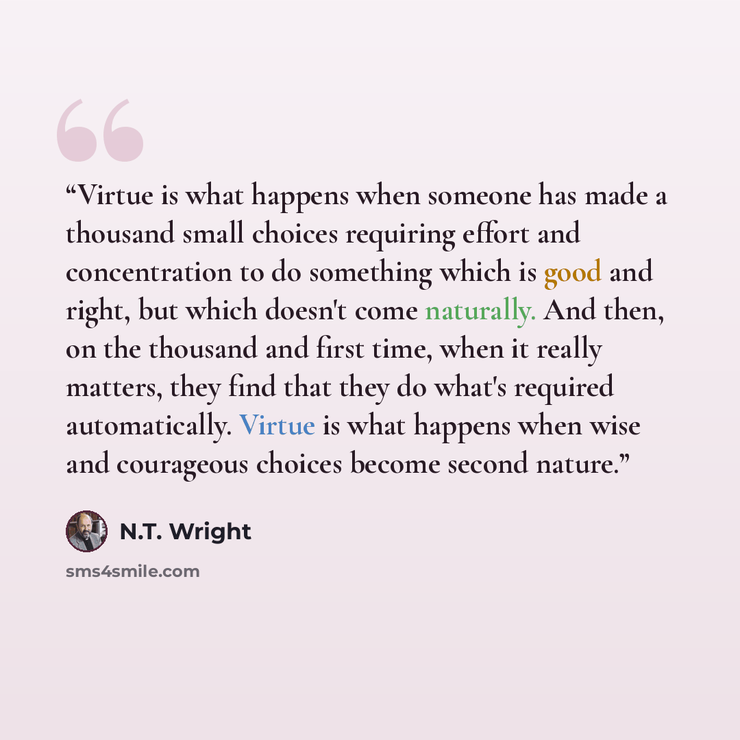 “Virtue is what happens when someone has made a thousand small choices requiring effort and concentration to do something which is good and right, but which doesn't come naturally. And then, on the thousand and first time, when it really matters, they find that they do what's required…” quote by N.T. Wright