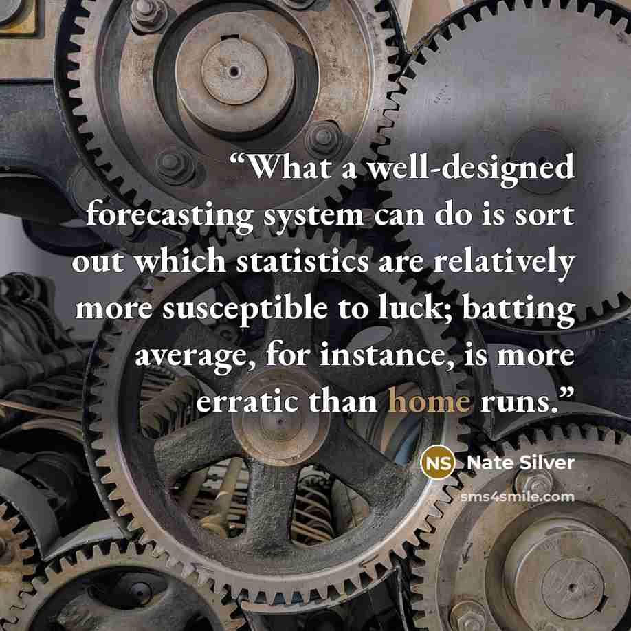 “What a well-designed forecasting system can do is sort out which statistics are relatively more susceptible to luck; batting average, for instance, is more erratic than home runs.” quote by Nate Silver
