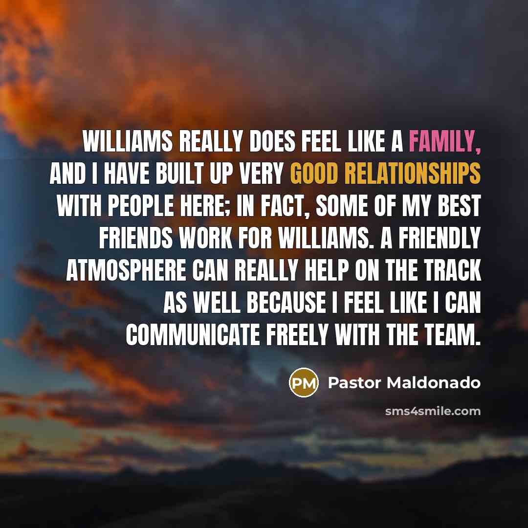 “Williams really does feel like a family, and I have built up very good relationships with people here; in fact, some of my best friends work for Williams. A friendly atmosphere can really help on the track as well because I feel like I can communicate freely with the team.” quote by Pastor Maldonado