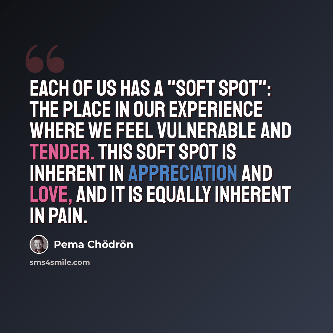 “Each of us has a "soft spot": the place in our experience where we feel vulnerable and tender. This soft spot is inherent in appreciation and love, and it is equally inherent in pain.” quote by Pema Chodron