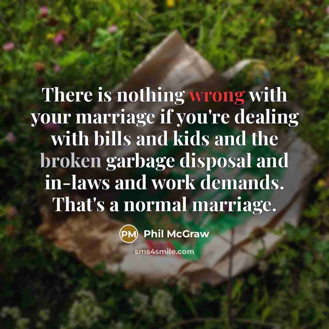 “There is nothing wrong with your marriage if you're dealing with bills and kids and the broken garbage disposal and in-laws and work demands. That's a normal marriage.” quote by Phil McGraw